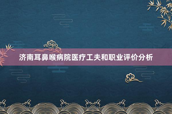 济南耳鼻喉病院医疗工夫和职业评价分析